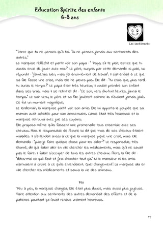 Education Spirite des enfants
6-8 ans
Les sentiments
"Parce que tu ne penses qu'à toi. Tu ne penses jamais aux sentiments des
autres."
La marquise réfléchit et partit voir son papa : " Papa, s'il te plait, est-ce que tu
aurais envie de jouer avec moi ?" Le père, surpris par cette demande si polie, lui
répondit : "j'aimerais bien, mais j'ai énormément de travail". Il s'attendait à ce que
sa fille fasse une crise, mais elle ne pleura pas. Elle dit : "tu crois que, plus tard,
tu auras le temps ?" Le papa était très heureux, il voulait prendre son enfant
dans ses bras, mais il se retint et dit : "Ce soir, vers dix-huit heures, j'aurai le
temps." Le soir venu, le père et sa fille jouèrent comme ils n'avaient jamais joué.
Ce fut un moment magnifique.
Le lendemain, la marquise partit voir son amie. Elle lui apporta la poupée que sa
maman avait achetée pour son anniversaire. L'amie était très heureuse et la
marquise retrouva avec joie ses copains.
Elle proposa même qu'ils fassent une promenade tous ensemble avec ses
chevaux. Mais le responsable de l'écurie lui dit que trois de ses chevaux étaient
malades. Il s'attendait aussi à ce que la marquise pique une crise, mais elle
demanda : "puis-je faire quelque chose pour les aider ?" Le responsable, très
étonné, dit qu'il fallait aller en ville chercher les médicaments, mais qu'il ne savait
pas le faire. Il fallait s'occuper de tous les autres chevaux. Alors, la fille dit :
"dites-moi ce qu'il faut et j'irai chercher tout ça." Ni le monsieur ni les amis
n'arrivaient à croire à ce qu'ils entendaient. Quel changement ! La marquise alla en
ville chercher les médicaments et sauva la vie des animaux.
Fin
Peu à peu, la marquise changea. Elle était plus douce, mais aussi plus joyeuse.
Faire attention aux sentiments des autres demandait des efforts et de la
patience pourtant ça l'avait rendue vraiment heureuse.
17
 