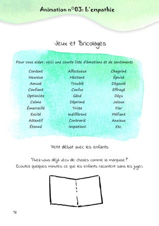 Animation n°03: L’empathie
Jeux et Bricolages
Content
Heureux
Amusé
Confiant
Optimiste
Calme
Émerveillé
Excité
Attentif
Étonné
Affectueux
Hésitant
Troublé
Confus
Gêné
Déprimé
Triste
Indifférent
Contrarié
Impatient
Chagriné
Épuisé
Dégouté
Effrayé
Déçu
Jaloux
Fier
Méfiant
Anxieux
Etc.
Pour vous aider, voici une courte liste d'émotions et de sentiments
Petit débat avec les enfants
"Avez-vous déjà vécu de choses comme la marquise ?"
Écoutez quelques minutes ce que les enfants racontent sans les juger.
18
 