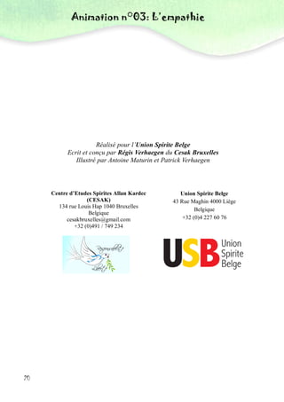 Animation n°03: L’empathie
20
Réalisé pour l’Union Spirite Belge
Ecrit et conçu par Régis Verhaegen du Cesak Bruxelles
Illustré par Antoine Maturin et Patrick Verhaegen
Centre d’Etudes Spirites Allan Kardec
(CESAK)
134 rue Louis Hap 1040 Bruxelles
Belgique
cesakbruxelles@gmail.com
+32 (0)491 / 749 234
Union Spirite Belge
43 Rue Maghin 4000 Liège
Belgique
+32 (0)4 227 60 76
 