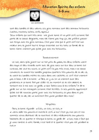 Education Spirite des enfants
6-8 ans
Les sentiments
29
sont des bandits et des voleurs. Les gens normaux sont des animaux herbivores
(vaches, moutons, biches, cerfs, lapins...)
Deux enfants qui sont très amis : une jeune lionne et un petit cerf. La lionne fait
partie de la classe dirigeante, mais elle n'aime pas trop ça ; elle préfère passer
son temps avec les gens normaux. C'est pour cela que le petit cerf est son
meilleur ami. Ils jouent tout le temps ensemble sur les toits. La famille de la
lionne n'aime vraiment pas qu'elle joue avec les herbivores.
Bouleversement
Un soir, alors qu'ils jouent sur un toit près du palais, les deux enfants voient
des loups et des renards sortir avec de gros sacs sur leur dos. La lionne est
curieuse, elle veut les suivre. Le petit cerf n’a pas très envie, mais il se laisse
convaincre. Ils suivent les bandits jusqu'aux quartiers très pauvres de la ville. Là,
ils voient les bandits mettre les sacs dans une cachette. Le cerf n'est vraiment
pas à l'aise. Il dit à la lionne : « Allez, on y va. On va vraiment avoir des
problèmes. » La lionne finit par céder et, au moment où ils s'en allaient, ils
tombent nez à nez avec un garde. « Que faites-vous là les enfants ? » dit le
garde sur un ton menaçant. La lionne était terrifiée. Si ses parents apprennent
qu'elle est de nouveau partie jouer avec les herbivores, en plus dans le pire
quartier de la ville, elle va surement être punie pendant des mois !
Péripéties
Alors, la lionne répondit : « Euh... on est... on est... »
« ..Venu aider les pauvres » inventa le cerf. « Oui ! C'est ça, mon ami et moi
sommes venus distribuer de la nourriture et des médicaments aux pauvres
habitants de ce quartier » rétorqua la lionne. Le garde dit : « bon, mais il faut que
je vous ramène à votre famille, il est tard et le quartier n'est pas sûr pendant la
nuit. »
 