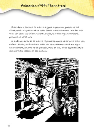 30
Animation n°04: l’honnêteté
Arrivé dans la demeure de la lionne, le garde expliqua aux parents ce qu'il
s'était passé. Les parents de la petite étaient vraiment contents : leur fille avait
un si bon cœur. Les enfants étaient soulagés, leur mensonge avait marché,
personne ne serait puni.
Le lendemain, la famille de la lionne répandait la nouvelle de la bonne action des
enfants. Partout, on félicitait les petits. Les deux animaux étaient aux anges :
non seulement personne ne les punissait, mais, en plus, on les applaudissait ; ils
recevaient des cadeaux et des bonbons.
 