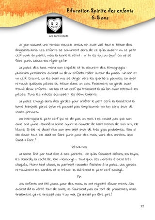31
Education Spirite des enfants
6-8 ans
Les sentiments
Le jour suivant, une terrible nouvelle arriva. On avait volé tout le trésor des
dirigeants-lions. Les enfants se souvinrent alors de ce qu'ils avaient vu. Le petit
cerf voulu en parler, mais la lionne le retint :  « tu es fou ou quoi ? On va se
faire punir. Laisse-les régler ça ! »
La police des lions mena son enquête et ils récurent des témoignages :
plusieurs personnes avaient vu deux enfants roder autour du palais : un lion et
un cerf. Ensuite, on les avait vus se diriger vers les quartiers pauvres. On avait
retrouvé quelques pièces du trésor dans un coin. Finalement, un garde avait
trouvé deux enfants : un lion et un cerf qui trainaient là où l'on avait retrouvé les
pièces. Tous les indices accusaient les deux enfants.
La police envoya alors des gardes pour arrêter le petit cerf. Ils laissèrent la
lionne tranquille parce qu'on ne pouvait pas emprisonner un lion sans avoir de
vraies preuves.
On interrogea le petit cerf qui ne dit pas un mot. Il ne voulait pas que son
amie soit punie. Quand la lionne apprit la nouvelle de l'arrestation de son ami, elle
hésita. Si elle ne disait rien, son ami allait avoir de très gros problèmes. Mais si
elle disait tout, elle allait se faire punir pour des mois, voire des années. Que
fallait-il faire ?
Résolution
La lionne finit par tout dire à ses parents : ce qu'ils faisaient dehors, les loups,
les renards, la cachette, leur mensonge... Tout quoi. Les parents étaient très
choqués. Avant tout chose, ils partirent raconter l'histoire à la police. Les gardes
retrouvèrent les bandits et le trésor. Ils libérèrent le petit cerf soulagé.
Fin
Les enfants ont été punis pour des mois. Ils ont regretté d'avoir menti. S'ils
avaient dit la vérité tout de suite, ils n'auraient pas eu tant de problèmes, mais
finalement, ça ne finissait pas trop mal. Ça aurait pu être pire !
 
