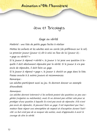 32
Animation n°04: l’honnêteté
Jeux et Bricolages
Gage ou vérité
Matériel : une liste de petits gages faciles à réaliser
Mettez les enfants et les adultes assis en cercle (de préférence sur le sol).
Le premier joueur (joueur 1) dit à celui en face de lui (joueur 2) :
« gage ou vérité ? »
Si le joueur 2 répond « vérité », le joueur 1 lui pose une question à la-
quelle il doit absolument répondre par la vérité. Si le joueur 2 n'a pas
envie de répondre, il doit faire un gage.
Si le joueur 2 répond « gage », le joueur 1 choisit un gage dans la liste.
Passez ensuite à 2 autres joueurs et recommencez.
Remarque :
Les adultes participent aussi au jeu. Ils devront donner un exemple
d'honnêteté.
Remarques:
Les adultes devront intervenir si les enfants posent des questions un peu exa-
gérées (vulgaires ou méchantes), mais ils ne doivent pas utiliser cela pour se
protéger d'une question à laquelle ils n'ont pas envie de répondre. S'ils n'ont
pas envie de répondre, ils peuvent faire un gage. Il est important que l’ani-
mateur fasse régner une atmosphère de respect et d’acception durant l’acti-
vité. Le but n’est pas de se moquer des autres, mais d’apprendre à avoir le
courage de dire la vérité.
 