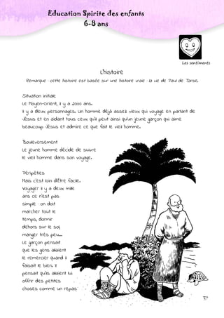 Education Spirite des enfants
6-8 ans
37
Les sentiments
L’histoire
Remarque : cette histoire est basée sur une histoire vraie : la vie de Paul de Tarse.
Situation initiale
Le Moyen-Orient, il y a 2000 ans.
Il y a deux personnages. Un homme déjà assez vieux qui voyage en parlant de
Jésus et en aidant tous ceux qu’il peut ainsi qu’un jeune garçon qui aime
beaucoup Jésus et admire ce que fait le vieil homme.
Bouleversement
Le jeune homme décide de suivre
le vieil homme dans son voyage.
Péripéties
Mais c’est loin d’être facile.
Voyager il y a deux mille
ans ce n’est pas
simple : on doit
marcher tout le
temps, dormir
dehors sur le sol,
manger très peu...
Le garçon pensait
que les gens allaient
le remercier quand il
faisait le bien. Il
pensait qu’ils allaient lui
offrir des petites
choses comme un repas
 