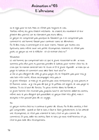 38
Animation n°05
L’altruisme
ou le logis pour la nuit. Mais ce n’était pas toujours le cas.
Parfois même, les gens étaient méchants : ils criaient, les insultaient et leur
jetaient des pierres car ils n’aimaient pas leurs idées.
Le garçon ne comprenait pas pourquoi ils faisaient ça. Il ne comprenait pas
comment le vieil homme faisait pour continuer sans se démotiver.
Au fil des mois, il commençait à en avoir marre. Passer par toutes ces
épreuves, sans même avoir une petite récompense. Vraiment, ce n’était pas
juste. Le garçon se mit à réfléchir : et s’il rentrait chez lui ?
.
Résolution
Le vieil homme, qui comprenait bien ce que le jeune ressentait lui dit : « nous
sommes près d’un port, tu pourrais prendre le bateau pour rentrer chez toi. Je
crois que ta maman aimerait bien te revoir. » Et le jeune répondit : « mais qui va
payer le bateau et comment vous allez faire tout seul ? »
« J’ai un peu d’argent de côté, je peux payer. Et, ne t’inquiète pas pour moi, je
vais bien m’en sortir, Jésus accompagne mes pas. »
Le jeune rétorqua : « mais je ne pourrai pas vous rembourser, je suis pauvre. »
Et l’homme conclu : « je n’ai pas dit que je te prêtais cet argent. Je vais payer le
bateau. Tu es à bout de forces. Tu peux rentrer dans ta famille. »
Le jeune homme n’en revenait pas, jusqu’au bout le vieil homme aidait les autres,
même avec le peu d’argent qu’il possédait. Le garçon était très gêné, mais il
accepta. Il n’en pouvait plus de ce voyage.
.
Fin
Le garçon rentra chez lui. Il continua à parler de Jésus. Au fil des années, il finit
par comprendre : quand on fait le bien, il faut le faire gratuitement. Si l’on attend
une récompense, ce n’est pas vraiment le bien, c’est un peu comme du
commerce. Et puis, aider les autres, faire le bien, ça nous rend heureux et ça,
c’est la plus belle des récompenses.
 