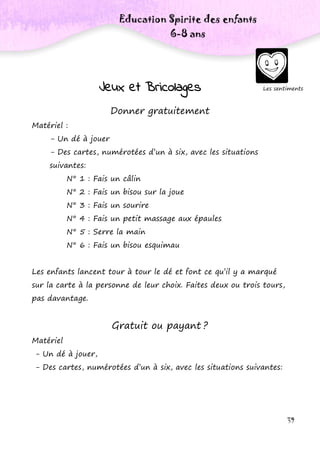 39
Les sentiments
Education Spirite des enfants
6-8 ans
Jeux et Bricolages
Donner gratuitement
Matériel :
- Un dé à jouer
- Des cartes, numérotées d’un à six, avec les situations
suivantes:
N° 1 : Fais un câlin
N° 2 : Fais un bisou sur la joue
N° 3 : Fais un sourire
N° 4 : Fais un petit massage aux épaules
N° 5 : Serre la main
N° 6 : Fais un bisou esquimau
Les enfants lancent tour à tour le dé et font ce qu’il y a marqué
sur la carte à la personne de leur choix. Faites deux ou trois tours,
pas davantage.
Gratuit ou payant ?
Matériel
- Un dé à jouer,
- Des cartes, numérotées d’un à six, avec les situations suivantes:
 