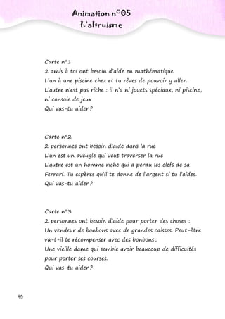 40
Carte n°1
2 amis à toi ont besoin d’aide en mathématique
L’un à une piscine chez et tu rêves de pouvoir y aller.
L’autre n’est pas riche : il n’a ni jouets spéciaux, ni piscine,
ni console de jeux
Qui vas-tu aider ?
Carte n°2
2 personnes ont besoin d’aide dans la rue
L’un est un aveugle qui veut traverser la rue
L’autre est un homme riche qui a perdu les clefs de sa
Ferrari. Tu espères qu’il te donne de l’argent si tu l’aides.
Qui vas-tu aider ?
Carte n°3
2 personnes ont besoin d’aide pour porter des choses :
Un vendeur de bonbons avec de grandes caisses. Peut-être
va-t-il te récompenser avec des bonbons ;
Une vieille dame qui semble avoir beaucoup de difficultés
pour porter ses courses.
Qui vas-tu aider ?
Animation n°05
L’altruisme
 