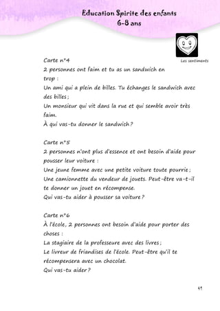 41
Carte n°4
2 personnes ont faim et tu as un sandwich en
trop :
Un ami qui a plein de billes. Tu échanges le sandwich avec
des billes ;
Un monsieur qui vit dans la rue et qui semble avoir très
faim.
À qui vas-tu donner le sandwich ?
Carte n°5
2 personnes n’ont plus d’essence et ont besoin d’aide pour
pousser leur voiture :
Une jeune femme avec une petite voiture toute pourrie ;
Une camionnette du vendeur de jouets. Peut-être va-t-il
te donner un jouet en récompense.
Qui vas-tu aider à pousser sa voiture ?
Carte n°6
À l’école, 2 personnes ont besoin d’aide pour porter des
choses :
La stagiaire de la professeure avec des livres ;
Le livreur de friandises de l’école. Peut-être qu’il te
récompensera avec un chocolat.
Qui vas-tu aider ?
Les sentiments
Education Spirite des enfants
6-8 ans
 