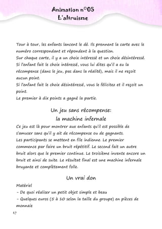 42
Tour à tour, les enfants lancent le dé. Ils prennent la carte avec le
numéro correspondant et répondent à la question.
Sur chaque carte, il y a un choix intéressé et un choix désintéressé.
Si l’enfant fait le choix intéressé, vous lui dites qu’il a eu la
récompense (dans le jeu, pas dans la réalité), mais il ne reçoit
aucun point.
Si l’enfant fait le choix désintéressé, vous le félicitez et il reçoit un
point.
Le premier à dix points a gagné la partie.
Un jeu sans récompense:
la machine infernale
Ce jeu est là pour montrer aux enfants qu’il est possible de
s’amuser sans qu’il y ait de récompense ou de gagnants.
Les participants se mettent en file indienne. Le premier
commence par faire un bruit répétitif. Le second fait un autre
bruit alors que le premier continue. Le troisième invente encore un
bruit et ainsi de suite. Le résultat final est une machine infernale
bruyante et complètement folle.
Un vrai don
Matériel
- De quoi réaliser un petit objet simple et beau
- Quelques euros (5 à 10 selon la taille du groupe) en pièces de
monnaie
Animation n°05
L’altruisme
 
