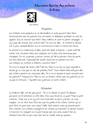 45
Les actions
Education Spirite des enfants
6-8 ans
Péripéties
Les enfants sont paniqués. Ils se demandent ce qu’ils peuvent faire faire.
Heureusement que les parents leur ont laissé un téléphone portable. Ils vont les
appeler. Eux, ils sauront quoi faire ! Mais, malheur, ils sont en pleine campagne : il
n’y a pas de réseau. Que vont-ils faire ? Ils ont une idée : ils mettent le blessé
sur le plus costaud d’entre eux et commencent à faire le chemin du retour.
Ils arrivent à un endroit qui, à l’aller, avait été facile à franchir : il avait suffi de
sauter une crevasse. Mais, avec quelqu’un sur le dos, c’est beaucoup plus
compliqué. "On ne va jamais y arriver comme ça" dit le premier. Celui qui porte
est bien d’accord : impossible de sauter aussi loin en portant son ami.
Les enfants se mettent à réfléchir. Comment faire ?
"Et si on le lançait de l’autre côté ?" dit l’un. "Mais tu es fou ou quoi, répondit le
blessé, je ne suis pas un sac de patates, hein !" Tous étaient d’accord pour dire
que c’était vraiment une mauvaise idée. "Et si on le laissait et qu’on revenait avec
les parents ?" Proposa l’un. "Mais la nuit va tomber, même avec les parents, on ne
va pas le retrouver. " répondit avec justesse un autre enfant.
Résolution
La meilleure idée vint du plus jeune : "Et si on faisait un pont." Au départ,
personne ne fit attention à cette idée. Avec quoi ferait-on un point ? Mais le petit
continua : "mais oui, si on s’y met tous ensemble on peut y arriver. Je vous
explique : on se tient tous très bien par les pieds et les mains. Comme ça, on
peut faire un pont avec nos corps." L’idée était bizarre, mais ça pouvait peut-
être marcher. Les enfants essayèrent et, miracle, ça marchait ! Le blessé réussit
à traverser en rampant sur le pont humain que ses amis avaient fait. Ils
s’étaient tous fait un peu mal, mais tout le monde avait pu passer.
 