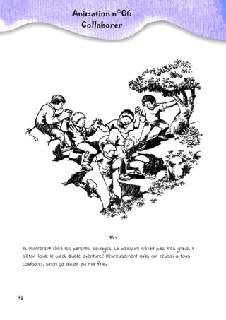 46
Animation n°06
Collaborer
Fin
Ils rentrèrent chez les parents, soulagés. La blessure n’était pas très grave. Il
s’était foulé le pied. Quelle aventure ! Heureusement qu’ils ont réussi à tous
collaborer, sinon ça aurait pu mal finir.
 