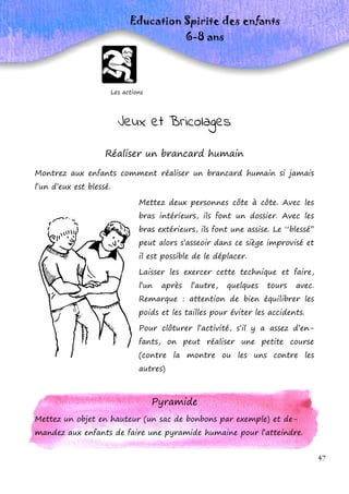 47
Les actions
Education Spirite des enfants
6-8 ans
Réaliser un brancard humain
Montrez aux enfants comment réaliser un brancard humain si jamais
l’un d’eux est blessé.
Mettez deux personnes côte à côte. Avec les
bras intérieurs, ils font un dossier. Avec les
bras extérieurs, ils font une assise. Le ‘‘blessé’’
peut alors s’asseoir dans ce siège improvisé et
il est possible de le déplacer.
Laisser les exercer cette technique et faire,
l’un après l’autre, quelques tours avec.
Remarque : attention de bien équilibrer les
poids et les tailles pour éviter les accidents.
Pour clôturer l’activité, s’il y a assez d’en-
fants, on peut réaliser une petite course
(contre la montre ou les uns contre les
autres)
Pyramide
Mettez un objet en hauteur (un sac de bonbons par exemple) et de-
mandez aux enfants de faire une pyramide humaine pour l’atteindre.
Jeux et Bricolages
 