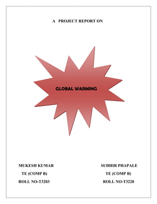                                                      A   PROJECT REPORT ON<br />                                 <br />  GLOBAL WARMING<br />                                                                            <br />MUKESH KUMAR                                              SUDHIR PHAPALE<br />   TE (COMP B)                                                         TE (COMP B)<br />ROLL NO-T3203                                                    ROLL NO-T3228                          <br />                                          CONTENTS<br />          List of screens: -                                                                                                       19<br />INTRODUCTION                                                                           3<br />ANIMATION                                                                                          3<br />GLOBAL WARMING                                                                                                  4  <br />EFFECT OF GLOBAL WARMING                                                                               5    <br />GREEN HOUSE GASES AND EFFECTS                                                                       6<br />CAUSE OF ICE MELT                                                                                                    7<br />,[object Object],         Requirement Specifications                       8<br />                              <br />  <br />CONCLUSIONS                   8<br />          Conclusion<br />                             <br />,[object Object],Animation is the rapid display of a sequence of images of 2-D or 3-D artwork or model positions in order to create an illusion of movement. It is an optical illusion of motion due to the phenomenon of persistence of vision, and can be created and demonstrated in a number of ways. The most common method of presenting animation is as a motion picture or video program, although several other forms of presenting animation also exist. Georges Melies was a creator of special-effect films; he was generally one of the first people to use animation with his technique. He discovered a technique by accident which was to stop the camera rolling to change something in the scene, and then continue rolling the film. This idea was later known as stop-motion animation. Méliès discovered this technique accidentally when his camera broke down while shooting a bus driving by. When he had fixed the camera, a hearse happened to be passing by just as Méliès restarted rolling the film, his end result was that he had managed to make a bus transform into a hearse. This was just one of the great contributors to animation in the early years.<br />                                         <br />                                                   <br />                                           <br />                               <br />                                                  Fig 1: First Animated picture <br />GLOBAL WARMING <br />Global warming is the increase in the average temperature of Earth's near-surface air and oceans since the mid-20th century and its projected continuation. Global surface temperature increased 0.74 ± 0.18 °C (1.33 ± 0.32 °F) between the start and the end of the 20th century. The Intergovernmental Panel on Climate Change (IPCC) concludes that most of the observed temperature increase since the middle of the 20th century was very likely caused by increasing concentrations of greenhouse gases resulting from human activity such as fossil fuel burning and deforestation.The IPCC also concludes that variations in natural phenomena such as solar radiation and volcanic eruptions had a small cooling effect after 1950.These basic conclusions have been endorsed by more than 40 scientific societies and academies of science, including all of the national academies of science of the major industrialized countries.<br />                                                     <br />The most common measure of global warming is the trend in globally averaged temperature near the Earth's surface. Expressed as a linear trend, this temperature rose by 0.74 ± 0.18 °C over the.                                                              <br />                                                                                                                                        <br /> Year 1996-2005.                                      <br />EFFECT OF GLOBAL WARMING<br />The most common measure of global warming is the trend in globally averaged temperature near the Earth's surface. Expressed as a linear trend, this temperature rose by 0.74 ± 0.18 °C over the period 1906–2005. The rate of warming over the last half of that period was almost double that for the period as a whole (0.13 ± 0.03 °C per decade, versus 0.07 °C ± 0.02 °C per decade). The urban heat island effect is estimated to account for about 0.002 °C of warming per decade since 1900.<br />9525635                                                Fig 2:  Green house gases and effects<br />Human activities like burning of fossil fuels, dumping of industrial wastes in the river and emission of excessive amount of greenhouse gases.<br />GREEN HOUSE GASES AND EFFECTS<br />The greenhouse effect means that the earth is surrounded by a blanket of gases that keeps it warm. The sun’s energy is transformed into heat by these gases and makes the earth habitable. The greenhouse effect basically creates life on the planet, and helps to sustains it also.<br />                <br />                              Fig 3: Greenhouse effect on atmosphere<br />  Due to Greenhouse effect, how our earth temp. increases is shown by.<br />                                                                                                                                                                                                                   <br />CAUSE OF ICE MELT       <br />The frozen Antarctic continent holds about 90% of the world’s total water. Researchers have found that global warming resulted in melting of the ice in Antarctica exceeding their earlier expectation. This has caused a sudden rise in the sea levels all around the globe. <br />                <br />Due to the melting of ice in the Antarctic peninsula, the glaciers have started moving towards the oceans. Scientific findings show that the water from the glaciers has flown into the ocean 6 times more rapidly than that has been predicted before. The sea water in western Antarctica has become warmer due to the swiftly erosion of the ice from underneath due to the increase in the average temperature all around the world. Major regions covered with ice in Antarctica have melted during the last 10 years. Some of them include Wilkins ice shelf, Larsen A and B ice shelf. It has been said that if the West Antarctic ice sheet collapses at the ongoing rate, then it would have huge impact on the planet’s rotation and the Northern Hemisphere. The northern hemisphere can have large areas of water. In addition, the South and North poles would shift to about half a kilometer. This would cause an increase of 5m at the global level.               <br />,[object Object],     TOOLS USED: - MICROSOFT 3D MOVIE MAKER, DAZ STUDIO 3 <br />                                  In this project, we used the MS 3D MOVIE MAKER. We used the different Actor and Scenes for this project. We assigned different functions to actors and scenes. After each functions, all the frames were automatically increased  and created a movie.<br />,[object Object],                                          Overall this project has been success. We saw all those points which are problem and cause for GLOBAL WARMING .Many human kinds or living things are affecting due to our fast growth. Now the time has come, when we will have to think about the current problem and its solutions.<br />                                            Finally, I want to share some experience that I felt during this project.” We are going towards our development but we are not thinking about the innocent animal, which are affected by us. Now a day we are going far from our beautiful environment.  BECAUSE   <br />              “EVERY CREAUTRE WANT DEVLOPMENT  BUT NOT AT THE COST OF <br />                                   HIS LIFE.IF WE GIVE UP, THEY GIVE UP.”<br />                                                                            Lastly I want to give the thanks all of my teachers, who gave the opportunity to us for this animation.                                                                                                                                                                                                                                             <br />                                             <br />                                                                               <br />