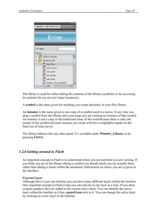 Animation Techniques                                                                    Page 10




   The library is used for either editing the contents of the library (symbols) or for accessing
   its contents for use on your stage (instances).

   A symbol is the name given for anything you create and place in your files library.

   An instance is the name given to one copy of a symbol used in a movie. Every time you
   drag a symbol from the library onto your stage you are creating an instance of that symbol.
   An instance is not a copy in the traditional sense of the word because there is only one
   master of the symbol and each instance you create will have a negligible impact on the
   final size of your movie.

   The library behaves like any other panel. It‟s available under Window_Library or by
   pressing Ctrl+L.



1.2.6 Getting around in Flash

   An important concept in Flash is to understand where you are and what you are viewing. If
   you think you are in the library editing a symbol you should check you are actually there
   rather than editing a frame within the animation. Information on where you are is given in
   the interface.

   Current Layer
   Although there is just one timeline you can have many different layers within the timeline.
   One important concept in Flash is that you can only be in one layer at a time. If you draw
   or paste graphics they are added to the current active layer. You can identify the active
   layer within the timeline as it has a pencil icon next to it. You can change the active layer
   by clicking on a new layer in the timeline.
 
