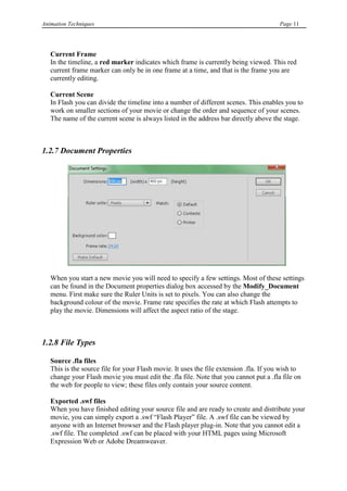 Animation Techniques                                                                    Page 11




   Current Frame
   In the timeline, a red marker indicates which frame is currently being viewed. This red
   current frame marker can only be in one frame at a time, and that is the frame you are
   currently editing.

   Current Scene
   In Flash you can divide the timeline into a number of different scenes. This enables you to
   work on smaller sections of your movie or change the order and sequence of your scenes.
   The name of the current scene is always listed in the address bar directly above the stage.



1.2.7 Document Properties




   When you start a new movie you will need to specify a few settings. Most of these settings
   can be found in the Document properties dialog box accessed by the Modify_Document
   menu. First make sure the Ruler Units is set to pixels. You can also change the
   background colour of the movie. Frame rate specifies the rate at which Flash attempts to
   play the movie. Dimensions will affect the aspect ratio of the stage.



1.2.8 File Types

   Source .fla files
   This is the source file for your Flash movie. It uses the file extension .fla. If you wish to
   change your Flash movie you must edit the .fla file. Note that you cannot put a .fla file on
   the web for people to view; these files only contain your source content.

   Exported .swf files
   When you have finished editing your source file and are ready to create and distribute your
   movie, you can simply export a .swf “Flash Player” file. A .swf file can be viewed by
   anyone with an Internet browser and the Flash player plug-in. Note that you cannot edit a
   .swf file. The completed .swf can be placed with your HTML pages using Microsoft
   Expression Web or Adobe Dreamweaver.
 