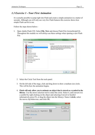 Animation Techniques                                                                      Page 12



1.3 Exercise 1 - Your First Animation
   It is actually possible to jump right into Flash and create a simple animation in a matter of
   seconds. Although you will only use very few Flash features this exercise shows how
   simple Flash can be to use.

   Follow the steps shown below:-

   1.   Open Adobe Flash CS5. Select File_New and choose Flash File (ActionScript2.0).
        Throughout this module we will always use these settings when opening a new Flash
        File.




        2. Select the Circle Tool from the tools panel.

        3. On the left side of the stage, click and drag down to draw a medium size circle.
           This will be how the animation begins.

        4. Flash will only allow you to animate an object that is stored as a symbol in the
           library. Use the arrow selection tool to select the circle. Select it, and convert it to
           a symbol by right clicking on the object and selecting Convert to Symbol
           (alternatively press F8, or drag the object into the library). Name it circle, select
           the movie clip behaviour, and click OK.
 