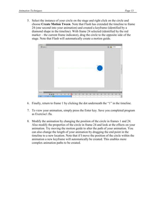 Animation Techniques                                                                  Page 13


       5. Select the instance of your circle on the stage and right click on the circle and
          choose Create Motion Tween. Note that Flash has extended the timeline to frame
          24 (one second into your animation) and created a keyframe (identified by a
          diamond shape in the timeline). With frame 24 selected (identified by the red
          marker – the current frame indicator), drag the circle to the opposite side of the
          stage. Note that Flash will automatically create a motion guide.




       6. Finally, return to frame 1 by clicking the dot underneath the “1” in the timeline.

       7. To view your animation, simply press the Enter key. Save you completed program
          as Exercise1.fla.

       8. Modify the animation by changing the position of the circle in frames 1 and 24.
          Also modify the properties of the circle in frame 24 and look at the effects on your
          animation. Try moving the motion guide to alter the path of your animation. You
          can also change the length of your animation by dragging the end point in the
          timeline to a new location. Note that if I move the position of the circle within the
          animation a new keyframe will automatically be created. This enables more
          complex animation paths to be created.
 