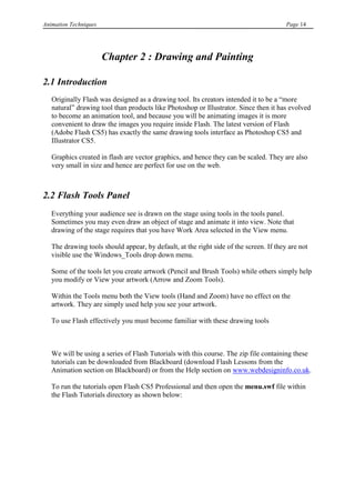 Animation Techniques                                                                    Page 14




                       Chapter 2 : Drawing and Painting

2.1 Introduction
   Originally Flash was designed as a drawing tool. Its creators intended it to be a “more
   natural” drawing tool than products like Photoshop or Illustrator. Since then it has evolved
   to become an animation tool, and because you will be animating images it is more
   convenient to draw the images you require inside Flash. The latest version of Flash
   (Adobe Flash CS5) has exactly the same drawing tools interface as Photoshop CS5 and
   Illustrator CS5.

   Graphics created in flash are vector graphics, and hence they can be scaled. They are also
   very small in size and hence are perfect for use on the web.



2.2 Flash Tools Panel
   Everything your audience see is drawn on the stage using tools in the tools panel.
   Sometimes you may even draw an object of stage and animate it into view. Note that
   drawing of the stage requires that you have Work Area selected in the View menu.

   The drawing tools should appear, by default, at the right side of the screen. If they are not
   visible use the Windows_Tools drop down menu.

   Some of the tools let you create artwork (Pencil and Brush Tools) while others simply help
   you modify or View your artwork (Arrow and Zoom Tools).

   Within the Tools menu both the View tools (Hand and Zoom) have no effect on the
   artwork. They are simply used help you see your artwork.

   To use Flash effectively you must become familiar with these drawing tools



   We will be using a series of Flash Tutorials with this course. The zip file containing these
   tutorials can be downloaded from Blackboard (download Flash Lessons from the
   Animation section on Blackboard) or from the Help section on www.webdesigninfo.co.uk.

   To run the tutorials open Flash CS5 Professional and then open the menu.swf file within
   the Flash Tutorials directory as shown below:
 