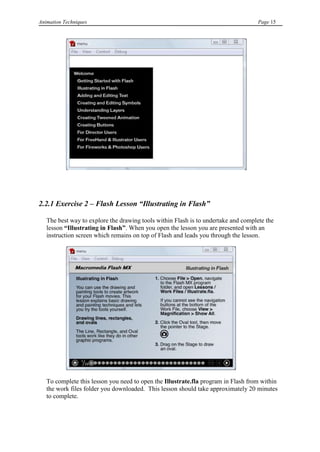 Animation Techniques                                                                Page 15




2.2.1 Exercise 2 – Flash Lesson “Illustrating in Flash”

   The best way to explore the drawing tools within Flash is to undertake and complete the
   lesson “Illustrating in Flash”. When you open the lesson you are presented with an
   instruction screen which remains on top of Flash and leads you through the lesson.




   To complete this lesson you need to open the Illustrate.fla program in Flash from within
   the work files folder you downloaded. This lesson should take approximately 20 minutes
   to complete.
 
