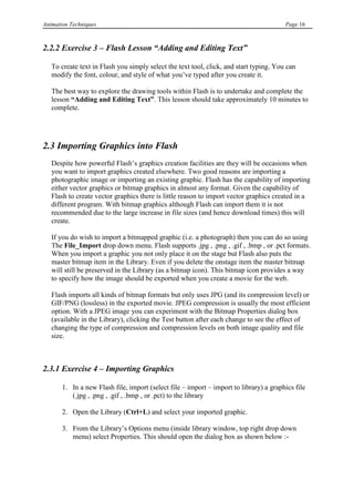Animation Techniques                                                                    Page 16



2.2.2 Exercise 3 – Flash Lesson “Adding and Editing Text”

   To create text in Flash you simply select the text tool, click, and start typing. You can
   modify the font, colour, and style of what you‟ve typed after you create it.

   The best way to explore the drawing tools within Flash is to undertake and complete the
   lesson “Adding and Editing Text”. This lesson should take approximately 10 minutes to
   complete.




2.3 Importing Graphics into Flash
   Despite how powerful Flash‟s graphics creation facilities are they will be occasions when
   you want to import graphics created elsewhere. Two good reasons are importing a
   photographic image or importing an existing graphic. Flash has the capability of importing
   either vector graphics or bitmap graphics in almost any format. Given the capability of
   Flash to create vector graphics there is little reason to import vector graphics created in a
   different program. With bitmap graphics although Flash can import them it is not
   recommended due to the large increase in file sizes (and hence download times) this will
   create.

   If you do wish to import a bitmapped graphic (i.e. a photograph) then you can do so using
   The File_Import drop down menu. Flash supports .jpg , .png , .gif , .bmp , or .pct formats.
   When you import a graphic you not only place it on the stage but Flash also puts the
   master bitmap item in the Library. Even if you delete the onstage item the master bitmap
   will still be preserved in the Library (as a bitmap icon). This bitmap icon provides a way
   to specify how the image should be exported when you create a movie for the web.

   Flash imports all kinds of bitmap formats but only uses JPG (and its compression level) or
   GIF/PNG (lossless) in the exported movie. JPEG compression is usually the most efficient
   option. With a JPEG image you can experiment with the Bitmap Properties dialog box
   (available in the Library), clicking the Test button after each change to see the effect of
   changing the type of compression and compression levels on both image quality and file
   size.



2.3.1 Exercise 4 – Importing Graphics

       1. In a new Flash file, import (select file – import – import to library) a graphics file
          (.jpg , .png , .gif , .bmp , or .pct) to the library

       2. Open the Library (Ctrl+L) and select your imported graphic.

       3. From the Library‟s Options menu (inside library window, top right drop down
          menu) select Properties. This should open the dialog box as shown below :-
 