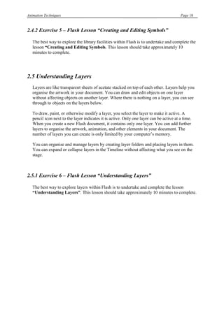 Animation Techniques                                                                     Page 18



2.4.2 Exercise 5 – Flash Lesson “Creating and Editing Symbols”

   The best way to explore the library facilities within Flash is to undertake and complete the
   lesson “Creating and Editing Symbols. This lesson should take approximately 10
   minutes to complete.




2.5 Understanding Layers
   Layers are like transparent sheets of acetate stacked on top of each other. Layers help you
   organise the artwork in your document. You can draw and edit objects on one layer
   without affecting objects on another layer. Where there is nothing on a layer, you can see
   through to objects on the layers below.

   To draw, paint, or otherwise modify a layer, you select the layer to make it active. A
   pencil icon next to the layer indicates it is active. Only one layer can be active at a time.
   When you create a new Flash document, it contains only one layer. You can add further
   layers to organise the artwork, animation, and other elements in your document. The
   number of layers you can create is only limited by your computer‟s memory.

   You can organise and manage layers by creating layer folders and placing layers in them.
   You can expand or collapse layers in the Timeline without affecting what you see on the
   stage.



2.5.1 Exercise 6 – Flash Lesson “Understanding Layers”

   The best way to explore layers within Flash is to undertake and complete the lesson
   “Understanding Layers”. This lesson should take approximately 10 minutes to complete.
 