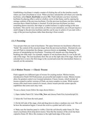 Animation Techniques                                                                   Page 21


   Establishing a keyframe is simply a matter of clicking the cell in the timeline exactly
   where you want a keyframe to occur. When you have selected the cell where you want the
   keyframe, select Insert_Keyframe (or press F6). Flash indicates you have inserted a
   keyframe by placing either a solid or a hollow circle in that frame, and by copying the
   onstage contents of the previous keyframe. If at the previous keyframe you have nothing
   onscreen then a blank keyframe is inserted. If at the previous keyframe you have
   something drawn onscreen, that shape or symbol instance is copied onstage at the new
   keyframe. This can be very convenient, as often in your animation, you will just require a
   small change to the previous keyframe and this can be easy to achieve if you start with a
   copy of the previous keyframe rather than drawing it from scratch.



3.1.3 Tweening

   You can put what you want in keyframes. The space between two keyframes effectively
   “holds” the content of the onscreen image from the previous keyframe. Alternatively you
   can tell Flash to interpolate the change; a process known as tweening. Tweening is the
   process of interpolating two keyframes. Tweening will smooth out a big change by
   breaking into little steps. For example, suppose in one keyframe there is a car on the left
   side of the stage. The next keyframe show the car on the right side of the stage. Flash will
   calculate how to move the first image to the second and create the intermediate frames to
   smooth out the animation.



3.1.4 Motion Tweens v Classic Tweens

   Flash supports two different types of tweens for creating motion. Motion tweens,
   introduced in Flash CS4 Professional, are powerful and simple to create. Motion tweens
   allow the greatest control over tweened animation. Classic tweens, which include all
   tweens created in earlier versions of Flash, are more complex to create. While motion
   tweens offer much more control of a tween, classic tweens provide certain specific
   capabilities that some users may want.

   To use a classic tween follow the steps shown below:-

   1. Open Adobe Flash CS5. Select File_New and choose Flash File (ActionScript2.0).

   2. Select the Tool from the tools panel.

   3. On the left side of the stage, click and drag down to draw a medium size oval. This will
   be how the animation begins. Convert the oval to a symbol and call it circle.

   4. Make sure the timeline panel is visible. Click the cell directly under frame 20. Then
   insert a keyframe (from drop down menu). Note that the instance of the circle has been
   copied to frame 20. Move this instance to the right hand edge of the screen
 