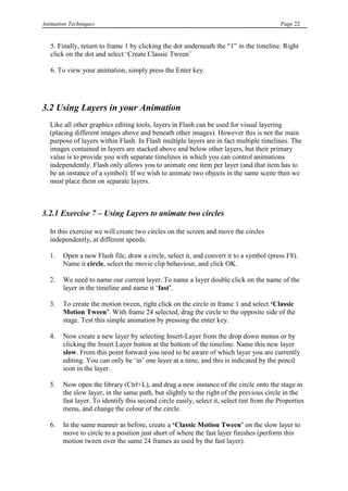 Animation Techniques                                                                       Page 22


   5. Finally, return to frame 1 by clicking the dot underneath the “1” in the timeline. Right
   click on the dot and select „Create Classic Tween‟

   6. To view your animation, simply press the Enter key.




3.2 Using Layers in your Animation
   Like all other graphics editing tools, layers in Flash can be used for visual layering
   (placing different images above and beneath other images). However this is not the main
   purpose of layers within Flash. In Flash multiple layers are in fact multiple timelines. The
   images contained in layers are stacked above and below other layers, but their primary
   value is to provide you with separate timelines in which you can control animations
   independently. Flash only allows you to animate one item per layer (and that item has to
   be an instance of a symbol). If we wish to animate two objects in the same scene then we
   must place them on separate layers.



3.2.1 Exercise 7 – Using Layers to animate two circles

   In this exercise we will create two circles on the screen and move the circles
   independently, at different speeds.

   1.   Open a new Flash file, draw a circle, select it, and convert it to a symbol (press F8).
        Name it circle, select the movie clip behaviour, and click OK.

   2.   We need to name our current layer. To name a layer double click on the name of the
        layer in the timeline and name it „fast‟.

   3.   To create the motion tween, right click on the circle in frame 1 and select „Classic
        Motion Tween‟. With frame 24 selected, drag the circle to the opposite side of the
        stage. Test this simple animation by pressing the enter key.

   4.   Now create a new layer by selecting Insert-Layer from the drop down menus or by
        clicking the Insert Layer button at the bottom of the timeline. Name this new layer
        slow. From this point forward you need to be aware of which layer you are currently
        editing. You can only be „in‟ one layer at a time, and this is indicated by the pencil
        icon in the layer.

   5.   Now open the library (Ctrl+L), and drag a new instance of the circle onto the stage in
        the slow layer, in the same path, but slightly to the right of the previous circle in the
        fast layer. To identify this second circle easily, select it, select tint from the Properties
        menu, and change the colour of the circle.

   6.   In the same manner as before, create a „Classic Motion Tween‟ on the slow layer to
        move to circle to a position just short of where the fast layer finishes (perform this
        motion tween over the same 24 frames as used by the fast layer).
 