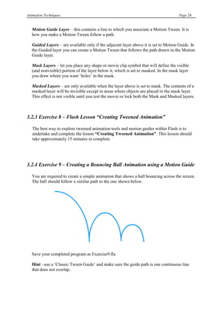 Animation Techniques                                                                  Page 24


   Motion Guide Layer – this contains a line to which you associate a Motion Tween. It is
   how you make a Motion Tween follow a path.

   Guided Layers – are available only if the adjacent layer above it is set to Motion Guide. In
   the Guided layer you can create a Motion Tween that follows the path drawn in the Motion
   Guide layer.

   Mask Layers – let you place any shape or movie clip symbol that will define the visible
   (and nonvisible) portion of the layer below it, which is set to masked. In the mask layer
   you draw where you want „holes‟ in the mask.

   Masked Layers – are only available when the layer above is set to mask. The contents of a
   masked layer will be invisible except in areas where objects are placed in the mask layer.
   This effect is not visible until you test the movie or lock both the Mask and Masked layers.



3.2.3 Exercise 8 – Flash Lesson “Creating Tweened Animation”

   The best way to explore tweened animation tools and motion guides within Flash is to
   undertake and complete the lesson “Creating Tweened Animation”. This lesson should
   take approximately 15 minutes to complete.




3.2.4 Exercise 9 – Creating a Bouncing Ball Animation using a Motion Guide

   You are required to create a simple animation that shows a ball bouncing across the screen.
   The ball should follow a similar path to the one shown below.




   Save your completed program as Exercise9.fla

   Hint –use a „Classic Tween Guide‟ and make sure the guide path is one continuous line
   that does not overlap.
 
