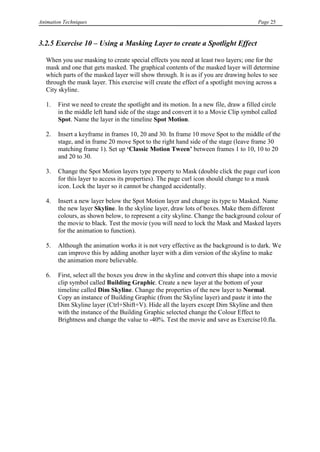 Animation Techniques                                                                     Page 25



3.2.5 Exercise 10 – Using a Masking Layer to create a Spotlight Effect

   When you use masking to create special effects you need at least two layers; one for the
   mask and one that gets masked. The graphical contents of the masked layer will determine
   which parts of the masked layer will show through. It is as if you are drawing holes to see
   through the mask layer. This exercise will create the effect of a spotlight moving across a
   City skyline.

   1.   First we need to create the spotlight and its motion. In a new file, draw a filled circle
        in the middle left hand side of the stage and convert it to a Movie Clip symbol called
        Spot. Name the layer in the timeline Spot Motion.

   2.   Insert a keyframe in frames 10, 20 and 30. In frame 10 move Spot to the middle of the
        stage, and in frame 20 move Spot to the right hand side of the stage (leave frame 30
        matching frame 1). Set up „Classic Motion Tween‟ between frames 1 to 10, 10 to 20
        and 20 to 30.

   3.   Change the Spot Motion layers type property to Mask (double click the page curl icon
        for this layer to access its properties). The page curl icon should change to a mask
        icon. Lock the layer so it cannot be changed accidentally.

   4.   Insert a new layer below the Spot Motion layer and change its type to Masked. Name
        the new layer Skyline. In the skyline layer, draw lots of boxes. Make them different
        colours, as shown below, to represent a city skyline. Change the background colour of
        the movie to black. Test the movie (you will need to lock the Mask and Masked layers
        for the animation to function).

   5.   Although the animation works it is not very effective as the background is to dark. We
        can improve this by adding another layer with a dim version of the skyline to make
        the animation more believable.

   6.   First, select all the boxes you drew in the skyline and convert this shape into a movie
        clip symbol called Building Graphic. Create a new layer at the bottom of your
        timeline called Dim Skyline. Change the properties of the new layer to Normal.
        Copy an instance of Building Graphic (from the Skyline layer) and paste it into the
        Dim Skyline layer (Ctrl+Shift+V). Hide all the layers except Dim Skyline and then
        with the instance of the Building Graphic selected change the Colour Effect to
        Brightness and change the value to -40%. Test the movie and save as Exercise10.fla.
 