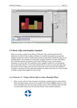 Animation Techniques                                                                 Page 26




3.3 Movie Clips and Graphics Symbols
   When you create a symbol in the library, Flash asks if the symbol should have the
   behaviour of a Movie Clip, Graphic or Button. It would be reasonable to assume that
   Graphic symbols are only for symbols that contain a single frame and Movie clips are for
   multiple frames. For example we could make a graphic symbol of a wheel with spokes.
   We could then animate an instance of the wheel, making it rotate, and saving the
   animation in a movie clip. We could then create a graphic symbol of a car and add the
   movie clip of the wheel to it. If we then animate the car to move it across the stage, then
   the wheels will also rotate as the car moves across the screen. However this method of
   working is not always the best approach and there are many times when it is more sensible
   to define a single frame graphic as a movie clip.



3.3.1 Exercise 11 - Using a Movie Clip to create a Rotating Wheel

   1.   Draw a circle with two lines crossing it to look like a spoked wheel as shown below.
        Select the entire shape; convert it to a symbol (F8). Name it Wheel, and save it with
        movie clip behaviour. We are going to make a movie of the spinning wheel, but first
        we need a plain wheel (note we can only Classic Tween symbol instances).
 