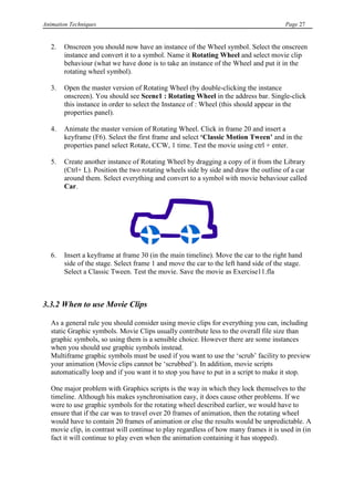 Animation Techniques                                                                   Page 27


   2.   Onscreen you should now have an instance of the Wheel symbol. Select the onscreen
        instance and convert it to a symbol. Name it Rotating Wheel and select movie clip
        behaviour (what we have done is to take an instance of the Wheel and put it in the
        rotating wheel symbol).

   3.   Open the master version of Rotating Wheel (by double-clicking the instance
        onscreen). You should see Scene1 : Rotating Wheel in the address bar. Single-click
        this instance in order to select the Instance of : Wheel (this should appear in the
        properties panel).

   4.   Animate the master version of Rotating Wheel. Click in frame 20 and insert a
        keyframe (F6). Select the first frame and select „Classic Motion Tween‟ and in the
        properties panel select Rotate, CCW, 1 time. Test the movie using ctrl + enter.

   5.   Create another instance of Rotating Wheel by dragging a copy of it from the Library
        (Ctrl+ L). Position the two rotating wheels side by side and draw the outline of a car
        around them. Select everything and convert to a symbol with movie behaviour called
        Car.




   6.   Insert a keyframe at frame 30 (in the main timeline). Move the car to the right hand
        side of the stage. Select frame 1 and move the car to the left hand side of the stage.
        Select a Classic Tween. Test the movie. Save the movie as Exercise11.fla



3.3.2 When to use Movie Clips

   As a general rule you should consider using movie clips for everything you can, including
   static Graphic symbols. Movie Clips usually contribute less to the overall file size than
   graphic symbols, so using them is a sensible choice. However there are some instances
   when you should use graphic symbols instead.
   Multiframe graphic symbols must be used if you want to use the „scrub‟ facility to preview
   your animation (Movie clips cannot be „scrubbed‟). In addition, movie scripts
   automatically loop and if you want it to stop you have to put in a script to make it stop.

   One major problem with Graphics scripts is the way in which they lock themselves to the
   timeline. Although his makes synchronisation easy, it does cause other problems. If we
   were to use graphic symbols for the rotating wheel described earlier, we would have to
   ensure that if the car was to travel over 20 frames of animation, then the rotating wheel
   would have to contain 20 frames of animation or else the results would be unpredictable. A
   movie clip, in contrast will continue to play regardless of how many frames it is used in (in
   fact it will continue to play even when the animation containing it has stopped).
 