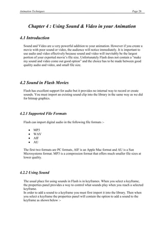 Animation Techniques                                                                Page 28




      Chapter 4 : Using Sound & Video in your Animation

4.1 Introduction
   Sound and Video are a very powerful addition to your animation. However if you create a
   movie with poor sound or video, the audience will notice immediately. It is important to
   use audio and video effectively because sound and video will inevitably be the largest
   portion of your exported movie‟s file size. Unfortunately Flash does not contain a “make
   my sound and video come out good option” and the choice has to be made between good
   quality audio and video, and small file size.




4.2 Sound in Flash Movies
   Flash has excellent support for audio but it provides no internal way to record or create
   sounds. You must import an existing sound clip into the library in the same way as we did
   for bitmap graphics.



4.2.1 Supported File Formats

   Flash can import digital audio in the following file formats :-

           MP3
           WAV
           AIF
           AU

   The first two formats are PC formats, AIF is an Apple Mac format and AU is a Sun
   Microsystems format. MP3 is a compression format that offers much smaller file sizes at
   lower quality.



4.2.2 Using Sound

   The usual place for using sounds in Flash is in keyframes. When you select a keyframe,
   the properties panel provides a way to control what sounds play when you reach a selected
   keyframe.
   In order to add a sound to a keyframe you must first import it into the library. Then when
   you select a keyframe the properties panel will contain the option to add a sound to the
   keyframe as shown below :-
 