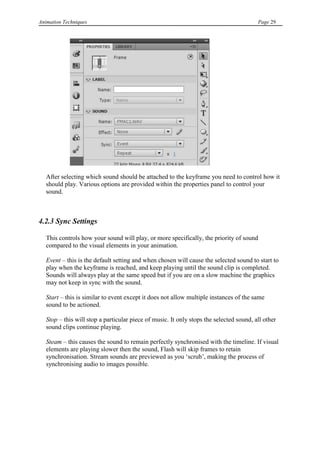 Animation Techniques                                                                     Page 29




   After selecting which sound should be attached to the keyframe you need to control how it
   should play. Various options are provided within the properties panel to control your
   sound.



4.2.3 Sync Settings

   This controls how your sound will play, or more specifically, the priority of sound
   compared to the visual elements in your animation.

   Event – this is the default setting and when chosen will cause the selected sound to start to
   play when the keyframe is reached, and keep playing until the sound clip is completed.
   Sounds will always play at the same speed but if you are on a slow machine the graphics
   may not keep in sync with the sound.

   Start – this is similar to event except it does not allow multiple instances of the same
   sound to be actioned.

   Stop – this will stop a particular piece of music. It only stops the selected sound, all other
   sound clips continue playing.

   Steam – this causes the sound to remain perfectly synchronised with the timeline. If visual
   elements are playing slower then the sound, Flash will skip frames to retain
   synchronisation. Stream sounds are previewed as you „scrub‟, making the process of
   synchronising audio to images possible.
 