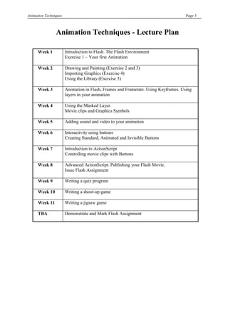 Animation Techniques                                                                Page 3



                Animation Techniques - Lecture Plan

      Week 1           Introduction to Flash. The Flash Environment
                       Exercise 1 – Your first Animation

      Week 2           Drawing and Painting (Exercise 2 and 3)
                       Importing Graphics (Exercise 4)
                       Using the Library (Exercise 5)

      Week 3           Animation in Flash, Frames and Framerate. Using Keyframes. Using
                       layers in your animation

      Week 4           Using the Masked Layer.
                       Movie clips and Graphics Symbols

      Week 5           Adding sound and video to your animation

      Week 6           Interactivity using buttons
                       Creating Standard, Animated and Invisible Buttons

      Week 7           Introduction to ActionScript
                       Controlling movie clips with Buttons

      Week 8           Advanced ActionScript. Publishing your Flash Movie.
                       Issue Flash Assignment

      Week 9           Writing a quiz program

      Week 10          Writing a shoot-up game

      Week 11          Writing a jigsaw game

      TBA              Demonstrate and Mark Flash Assignment
 