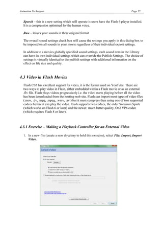Animation Techniques                                                                    Page 32


   Speech – this is a new setting which will operate is users have the Flash 6 player installed.
   It is a compression optimised for the human voice.

   Raw – leaves your sounds in there original format

   The overall sound settings check box will cause the settings you apply in this dialog box to
   be imposed on all sounds in your movie regardless of their individual export settings.

   In addition to a movies globally specified sound settings, each sound item in the Library
   can have its own individual settings which can override the Publish Settings. The choice of
   settings is virtually identical to the publish settings with additional information on the
   effect on file size and quality.



4.3 Video in Flash Movies
   Flash CS5 has excellent support for video, it is the format used on YouTube. There are
   two ways to play video in Flash, either embedded within a Flash movie or as an external
   .flv file. Flash plays videos progressively i.e. the video starts playing before all the video
   has been downloaded from the hosting web site. Flash can import most types of video files
   (.mov, .dv, .mpg, .mpeg, .wmv, .avi) but it must compress then using one of two supported
   codecs before it can play the video. Flash supports two codecs, the older Sorenson Spark
   (which works on Flash 6 or later) and the newer, much better quality, On2 VP6 codec
   (which requires Flash 8 or later).



4.3.1 Exercise – Making a Playback Controller for an External Video

   1. In a new file (create a new directory to hold this exercise), select File, Import, Import
      Video.
 