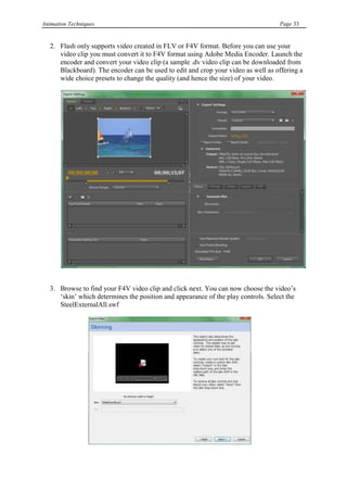 Animation Techniques                                                                Page 33


   2. Flash only supports video created in FLV or F4V format. Before you can use your
      video clip you must convert it to F4V format using Adobe Media Encoder. Launch the
      encoder and convert your video clip (a sample .dv video clip can be downloaded from
      Blackboard). The encoder can be used to edit and crop your video as well as offering a
      wide choice presets to change the quality (and hence the size) of your video.




   3. Browse to find your F4V video clip and click next. You can now choose the video‟s
      „skin‟ which determines the position and appearance of the play controls. Select the
      SteelExternalAll.swf
 