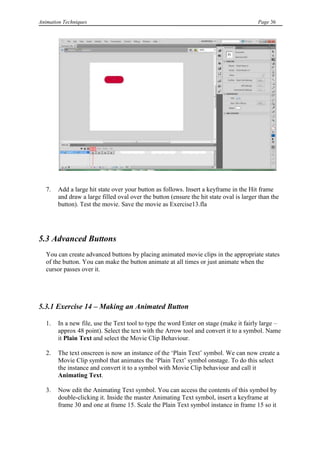 Animation Techniques                                                                     Page 36




   7.   Add a large hit state over your button as follows. Insert a keyframe in the Hit frame
        and draw a large filled oval over the button (ensure the hit state oval is larger than the
        button). Test the movie. Save the movie as Exercise13.fla




5.3 Advanced Buttons
   You can create advanced buttons by placing animated movie clips in the appropriate states
   of the button. You can make the button animate at all times or just animate when the
   cursor passes over it.




5.3.1 Exercise 14 – Making an Animated Button

   1.   In a new file, use the Text tool to type the word Enter on stage (make it fairly large –
        approx 48 point). Select the text with the Arrow tool and convert it to a symbol. Name
        it Plain Text and select the Movie Clip Behaviour.

   2.   The text onscreen is now an instance of the „Plain Text‟ symbol. We can now create a
        Movie Clip symbol that animates the „Plain Text‟ symbol onstage. To do this select
        the instance and convert it to a symbol with Movie Clip behaviour and call it
        Animating Text.

   3.   Now edit the Animating Text symbol. You can access the contents of this symbol by
        double-clicking it. Inside the master Animating Text symbol, insert a keyframe at
        frame 30 and one at frame 15. Scale the Plain Text symbol instance in frame 15 so it
 