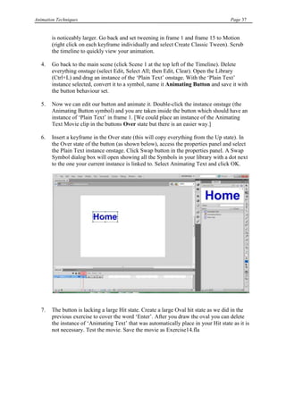 Animation Techniques                                                                   Page 37


        is noticeably larger. Go back and set tweening in frame 1 and frame 15 to Motion
        (right click on each keyframe individually and select Create Classic Tween). Scrub
        the timeline to quickly view your animation.

   4.   Go back to the main scene (click Scene 1 at the top left of the Timeline). Delete
        everything onstage (select Edit, Select All; then Edit, Clear). Open the Library
        (Ctrl+L) and drag an instance of the „Plain Text‟ onstage. With the „Plain Text‟
        instance selected, convert it to a symbol, name it Animating Button and save it with
        the button behaviour set.

   5.   Now we can edit our button and animate it. Double-click the instance onstage (the
        Animating Button symbol) and you are taken inside the button which should have an
        instance of „Plain Text‟ in frame 1. [We could place an instance of the Animating
        Text Movie clip in the buttons Over state but there is an easier way.]

   6.   Insert a keyframe in the Over state (this will copy everything from the Up state). In
        the Over state of the button (as shown below), access the properties panel and select
        the Plain Text instance onstage. Click Swap button in the properties panel. A Swap
        Symbol dialog box will open showing all the Symbols in your library with a dot next
        to the one your current instance is linked to. Select Animating Text and click OK.




   7.   The button is lacking a large Hit state. Create a large Oval hit state as we did in the
        previous exercise to cover the word „Enter‟. After you draw the oval you can delete
        the instance of „Animating Text‟ that was automatically place in your Hit state as it is
        not necessary. Test the movie. Save the movie as Exercise14.fla
 