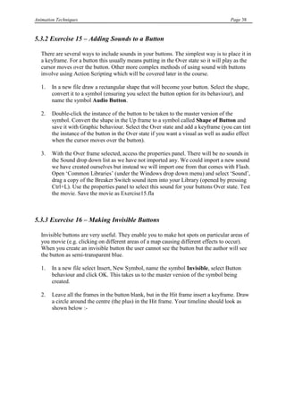 Animation Techniques                                                                    Page 38



5.3.2 Exercise 15 – Adding Sounds to a Button

   There are several ways to include sounds in your buttons. The simplest way is to place it in
   a keyframe. For a button this usually means putting in the Over state so it will play as the
   cursor moves over the button. Other more complex methods of using sound with buttons
   involve using Action Scripting which will be covered later in the course.

   1.   In a new file draw a rectangular shape that will become your button. Select the shape,
        convert it to a symbol (ensuring you select the button option for its behaviour), and
        name the symbol Audio Button.

   2.   Double-click the instance of the button to be taken to the master version of the
        symbol. Convert the shape in the Up frame to a symbol called Shape of Button and
        save it with Graphic behaviour. Select the Over state and add a keyframe (you can tint
        the instance of the button in the Over state if you want a visual as well as audio effect
        when the cursor moves over the button).

   3.   With the Over frame selected, access the properties panel. There will be no sounds in
        the Sound drop down list as we have not imported any. We could import a new sound
        we have created ourselves but instead we will import one from that comes with Flash.
        Open „Common Libraries‟ (under the Windows drop down menu) and select „Sound‟,
        drag a copy of the Breaker Switch sound item into your Library (opened by pressing
        Ctrl+L). Use the properties panel to select this sound for your buttons Over state. Test
        the movie. Save the movie as Exercise15.fla



5.3.3 Exercise 16 – Making Invisible Buttons

   Invisible buttons are very useful. They enable you to make hot spots on particular areas of
   you movie (e.g. clicking on different areas of a map causing different effects to occur).
   When you create an invisible button the user cannot see the button but the author will see
   the button as semi-transparent blue.

   1.   In a new file select Insert, New Symbol, name the symbol Invisible, select Button
        behaviour and click OK. This takes us to the master version of the symbol being
        created.

   2.   Leave all the frames in the button blank, but in the Hit frame insert a keyframe. Draw
        a circle around the centre (the plus) in the Hit frame. Your timeline should look as
        shown below :-
 