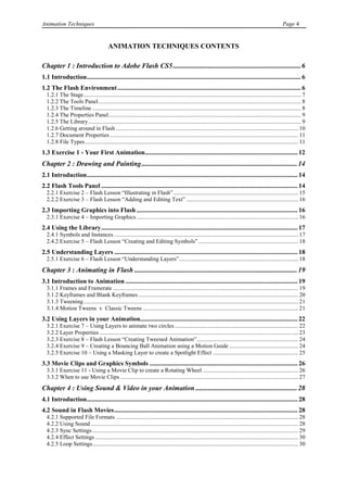 Animation Techniques                                                                                                                                     Page 4


                                         ANIMATION TECHNIQUES CONTENTS

Chapter 1 : Introduction to Adobe Flash CS5 ......................................................................... 6
1.1 Introduction ..................................................................................................................................... 6
1.2 The Flash Environment .................................................................................................................. 6
  1.2.1 The Stage .................................................................................................................................................... 7
  1.2.2 The Tools Panel .......................................................................................................................................... 8
  1.2.3 The Timeline .............................................................................................................................................. 8
  1.2.4 The Properties Panel ................................................................................................................................... 9
  1.2.5 The Library ................................................................................................................................................. 9
  1.2.6 Getting around in Flash ............................................................................................................................ 10
  1.2.7 Document Properties ................................................................................................................................ 11
  1.2.8 File Types ................................................................................................................................................. 11
1.3 Exercise 1 - Your First Animation............................................................................................... 12
Chapter 2 : Drawing and Painting ......................................................................................... 14
2.1 Introduction ................................................................................................................................... 14
2.2 Flash Tools Panel .......................................................................................................................... 14
  2.2.1 Exercise 2 – Flash Lesson “Illustrating in Flash” ..................................................................................... 15
  2.2.2 Exercise 3 – Flash Lesson “Adding and Editing Text” ............................................................................ 16
2.3 Importing Graphics into Flash .................................................................................................... 16
  2.3.1 Exercise 4 – Importing Graphics .............................................................................................................. 16
2.4 Using the Library .......................................................................................................................... 17
  2.4.1 Symbols and Instances ............................................................................................................................. 17
  2.4.2 Exercise 5 – Flash Lesson “Creating and Editing Symbols” .................................................................... 18
2.5 Understanding Layers .................................................................................................................. 18
  2.5.1 Exercise 6 – Flash Lesson “Understanding Layers” ................................................................................. 18
Chapter 3 : Animating in Flash ............................................................................................. 19
3.1 Introduction to Animation ........................................................................................................... 19
  3.1.1 Frames and Framerate .............................................................................................................................. 19
  3.1.2 Keyframes and Blank Keyframes ............................................................................................................. 20
  3.1.3 Tweening .................................................................................................................................................. 21
  3.1.4 Motion Tweens v Classic Tweens .......................................................................................................... 21
3.2 Using Layers in your Animation.................................................................................................. 22
  3.2.1 Exercise 7 – Using Layers to animate two circles .................................................................................... 22
  3.2.2 Layer Properties ....................................................................................................................................... 23
  3.2.3 Exercise 8 – Flash Lesson “Creating Tweened Animation” ..................................................................... 24
  3.2.4 Exercise 9 – Creating a Bouncing Ball Animation using a Motion Guide ............................................... 24
  3.2.5 Exercise 10 – Using a Masking Layer to create a Spotlight Effect .......................................................... 25
3.3 Movie Clips and Graphics Symbols ............................................................................................ 26
  3.3.1 Exercise 11 - Using a Movie Clip to create a Rotating Wheel ................................................................. 26
  3.3.2 When to use Movie Clips ......................................................................................................................... 27
Chapter 4 : Using Sound & Video in your Animation .......................................................... 28
4.1 Introduction ................................................................................................................................... 28
4.2 Sound in Flash Movies .................................................................................................................. 28
  4.2.1 Supported File Formats ............................................................................................................................ 28
  4.2.2 Using Sound ............................................................................................................................................. 28
  4.2.3 Sync Settings ............................................................................................................................................ 29
  4.2.4 Effect Settings .......................................................................................................................................... 30
  4.2.5 Loop Settings ............................................................................................................................................ 30
 