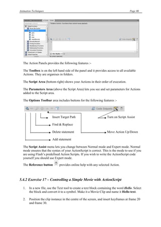 Animation Techniques                                                                   Page 40




   The Action Panels provides the following features :-

   The Toolbox is on the left hand side of the panel and it provides access to all available
   Actions. They are organises in folders.

   The Script Area (bottom right) shows your Actions in their order of execution.

   The Parameters Area (above the Script Area) lets you see and set parameters for Actions
   added to the Script area.

   The Options Toolbar area includes buttons for the following features :-




                          Insert Target Path                         Turn on Script Assist

                          Find & Replace

                          Delete statement                           Move Action Up/Down

                          Add statement

   The Script Assist menu lets you change between Normal mode and Expert mode. Normal
   mode ensures that the syntax of your ActionScript is correct. This is the mode to use if you
   are using Flash‟s predefined Action Scripts. If you wish to write the ActionScript code
   yourself you should use Expert mode.

   The Reference button        provides online help with any selected Action.



5.4.2 Exercise 17 – Controlling a Simple Movie with ActionScript

   1.   In a new file, use the Text tool to create a text block containing the word Hello. Select
        the block and convert it to a symbol. Make it a Movie Clip and name it Hello text.

   2.   Position the clip instance in the centre of the screen, and insert keyframes at frame 20
        and frame 30.
 