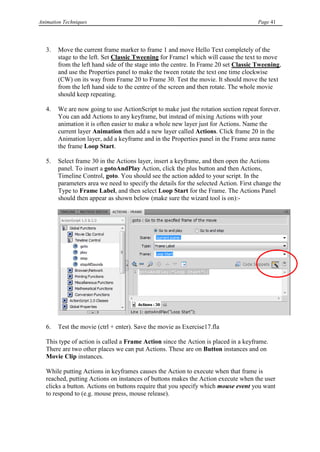 Animation Techniques                                                                  Page 41




   3.   Move the current frame marker to frame 1 and move Hello Text completely of the
        stage to the left. Set Classic Tweening for Frame1 which will cause the text to move
        from the left hand side of the stage into the centre. In Frame 20 set Classic Tweening,
        and use the Properties panel to make the tween rotate the text one time clockwise
        (CW) on its way from Frame 20 to Frame 30. Test the movie. It should move the text
        from the left hand side to the centre of the screen and then rotate. The whole movie
        should keep repeating.

   4.   We are now going to use ActionScript to make just the rotation section repeat forever.
        You can add Actions to any keyframe, but instead of mixing Actions with your
        animation it is often easier to make a whole new layer just for Actions. Name the
        current layer Animation then add a new layer called Actions. Click frame 20 in the
        Animation layer, add a keyframe and in the Properties panel in the Frame area name
        the frame Loop Start.

   5.   Select frame 30 in the Actions layer, insert a keyframe, and then open the Actions
        panel. To insert a gotoAndPlay Action, click the plus button and then Actions,
        Timeline Control, goto. You should see the action added to your script. In the
        parameters area we need to specify the details for the selected Action. First change the
        Type to Frame Label, and then select Loop Start for the Frame. The Actions Panel
        should then appear as shown below (make sure the wizard tool is on):-




   6.   Test the movie (ctrl + enter). Save the movie as Exercise17.fla

   This type of action is called a Frame Action since the Action is placed in a keyframe.
   There are two other places we can put Actions. These are on Button instances and on
   Movie Clip instances.

   While putting Actions in keyframes causes the Action to execute when that frame is
   reached, putting Actions on instances of buttons makes the Action execute when the user
   clicks a button. Actions on buttons require that you specify which mouse event you want
   to respond to (e.g. mouse press, mouse release).
 