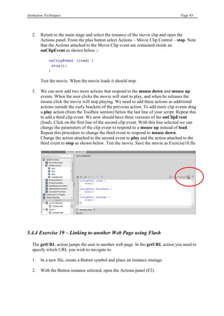 Animation Techniques                                                                   Page 43




   2.   Return to the main stage and select the instance of the movie clip and open the
        Actions panel. From the plus button select Actions – Movie Clip Control – stop. Note
        that the Actions attached to the Movie Clip event are contained inside an
        onClipEvent as shown below :-




        Test the movie. When the movie loads it should stop.

   3.   We can now add two more actions that respond to the mouse down and mouse up
        events. When the user clicks the movie will start to play, and when he releases the
        mouse click the movie will stop playing. We need to add these actions as additional
        actions outside the curly brackets of the previous action. To add more clip events drag
        a play action (from the Toolbox section) below the last line of your script. Repeat this
        to add a third clip event. We now should have three versions of the onClipEvent
        (load). Click on the first line of the second clip event. With this line selected we can
        change the parameters of the clip event to respond to a mouse up instead of load.
        Repeat this procedure to change the third event to respond to mouse down.
        Change the action attached to the second event to play and the action attached to the
        third event to stop as shown below. Test the movie. Save the movie as Exercise18.fla




5.4.4 Exercise 19 – Linking to another Web Page using Flash

   The getURL action jumps the user to another web page. In the getURL action you need to
   specify which URL you wish to navigate to.

   1.   In a new file, create a Button symbol and place an instance onstage.

   2.   With the Button instance selected, open the Actions panel (F2).
 