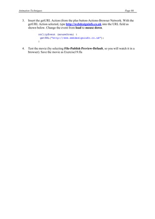 Animation Techniques                                                                Page 44


   3.   Insert the getURL Action (from the plus button-Actions-Browser Network. With the
        getURL Action selected, type http://webdesigninfo.co.uk into the URL field as
        shown below. Change the event from load to mouse down.




   4.   Test the movie (by selecting File-Publish Preview-Default, so you will watch it in a
        browser). Save the movie as Exercise19.fla
 