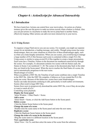 Animation Techniques                                                                 Page 45




        Chapter 6 : ActionScript for Advanced Interactivity

6.1 Introduction
   We have learnt how Actions can control how your movie plays. An action on a button
   instance gives the user the power to make an action execute when a button is clicked. Also
   you can put actions in a keyframe to make the movie jump back to another frame,
   effectively looping. Other actions can add even more interactivity to your movie.



6.1.1 Using Scenes

   To organize a large Flash movie you can use scenes. For example, you might use separate
   scenes for an introduction, a loading message, and credits. Though using scenes has some
   disadvantages, there are some situations in which few of these disadvantages apply, such
   as when you create lengthy animations. When you use scenes, you avoid having to manage
   a large number of FLA files because each scene is contained within a single FLA file.
   Using scenes is similar to using several FLA files together to create a larger presentation.
   Each scene has a Timeline. Frames in the document are numbered consecutively through
   the scenes. For example, if a document contains two scenes with ten frames each, the
   frames in Scene 2 are numbered 11–20. The scenes in the document play back in the order
   they are listed in the Scene panel. When the movie reaches the final frame of a scene, the
   movie automatically progresses to the next scene.
   Disadvantages of scenes:
   When you publish a SWF file, the Timeline of each scene combines into a single Timeline
   in the SWF file. After the SWF file compiles, it behaves as if you created the FLA file
   using one scene. Because of this behaviour, scenes have some disadvantages:
   Scenes can make documents confusing to edit, particularly in multi-author environments.
   Scenes often result in large SWF files.
   Scenes force users to progressively download the entire SWF file, even if they do not plan
   or want to watch all of it.
   Controlling scene playback:
   Display the Scene panel
    Select Window > Other Panels > Scene.
   Add a scene
    Select Insert > Scene, or click the Add Scene button in the Scene panel.
   Delete a scene
    Click the Delete Scene button in the Scene panel.
   Change the name of a scene
    Double-click the scene name in the Scene panel and enter the new name.
   Duplicate a scene
    Click the Duplicate Scene button in the Scene panel.
   Change the order of a scene in the document
    Drag the scene name to a different location in the Scene panel.
   View a particular scene
    Select View > Go To, and then select the name of the scene from the submenu.
 
