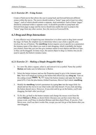 Animation Techniques                                                                   Page 46



6.1.1 Exercise 20 – Using Scenes

   Create a Flash movie that allows the user to jump back and forward between different
   scenes within the movie. The movie should contain a “home” page and at least two other
   “pages”, each of which should contain a separate, short animation. Each of these “pages”
   should be contained within a separate scene. It should be possible to jump back and
   forward from page to page and the movie should also enable the user to jump to the
   “home” page from any other section. Save the movie as Exercise20.fla


6.2 Drag-and Drop Interactions
   A very effective way of improving user interaction is to allow users to drag items around
   the stage. In Flash, the simplest way to determine when a user clicks a specific area
   involves the use of buttons. The startDrag Action requires you to specify (as a parameter)
   the instance name of the object you want to start dragging, which is probably the button
   just clicked. (Note that you can also give instance names to text objects and Movie Clips-
   so they can be dragged). In many ways, the easiest object to drag is a button, but you do
   need to specify the button's instance name.



6.2.1 Exercise 21 – Making a Simple Draggable Object

   1.   In a new file, draw a square, select it, and convert it to a symbol. Name the symbol
        Button and make sure its behaviour is Button.

   2.   Select the button instance and use the Properties panel to give it the instance name
        box. Next we'll attach an Action to the button that effectively says drag me. Turn on
        the coding wizard                    Select the button instance and open the Actions
        panel (F9). Click the plus button, Global Functions, Movie Clip Control, startDrag.

   3.   Modify the startDrag Action's parameters by typing box into the target field. Go
        ahead and test the movie to see what works and what doesn't. If you click and drag,
        the button doesn't move. However, if you click and let go on the button, you'll start
        dragging, but that's after you let go!

   4.   To fix this, go back to the button instance and change the mouse event from the
        default Release to Press, as shown below (because you can have more than one
        mouse event, you'll have to deselect Release and then check Press). If you do a Test
        Movie now, you'll see that it works fine, except you can't let go of the button after you
        start dragging.
 