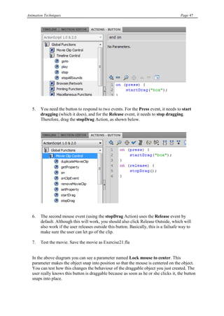Animation Techniques                                                                     Page 47




   5.   You need the button to respond to two events. For the Press event, it needs to start
        dragging (which it does), and for the Release event, it needs to stop dragging.
        Therefore, drag the stopDrag Action, as shown below.




   6.   The second mouse event (using the stopDrag Action) uses the Release event by
        default. Although this will work, you should also click Release Outside, which will
        also work if the user releases outside this button. Basically, this is a failsafe way to
        make sure the user can let go of the clip.

   7.   Test the movie. Save the movie as Exercise21.fla


   In the above diagram you can see a parameter named Lock mouse to center. This
   parameter makes the object snap into position so that the mouse is centered on the object.
   You can test how this changes the behaviour of the draggable object you just created. The
   user really knows this button is draggable because as soon as he or she clicks it, the button
   snaps into place.
 