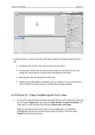 Animation Techniques                                                                   Page 49




   In practical terms, common tasks that you'll need variables for might include the follow-
   ing:

           Asking the user for his or her name (so you can use it later)

           Counting how many times the user has been to part of your movie (so you can
           change the course after he or she has seen something several times)

           Quizzing the user and tracking his or her score

           Displaying text that changes frequently, such as a prompt. You can use Dynamic
           Text to reflect the current value of a variable that you keep changing.




6.3.2 Exercise 22 – Using a Variable to get the User‟s Name

   1.   In a new file, open the Properties panel and select the Text tool. Set the drop-down list
        for Text type to Input Text. Also, press the Show Border Around Text button.
        Click once to create a block of text and type: Please enter your name.

        When you are allowing the user to enter text in an application you should be
        embedded the font for any text that may be edited at runtime. To do this select
        Embed from the character menu.
 