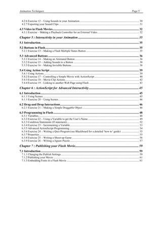 Animation Techniques                                                                                                                                     Page 5


  4.2.6 Exercise 12 – Using Sounds in your Animation ....................................................................................... 30
  4.2.7 Exporting your Sound Clips ..................................................................................................................... 31
4.3 Video in Flash Movies ................................................................................................................... 32
  4.3.1 Exercise – Making a Playback Controller for an External Video ............................................................. 32
Chapter 5 : Interactivity in your Animation .......................................................................... 35
5.1 Introduction ................................................................................................................................... 35
5.2 Buttons in Flash............................................................................................................................. 35
  5.2.1 Exercise 13 – Making a Flash Multiple States Button .............................................................................. 35
5.3 Advanced Buttons ......................................................................................................................... 36
  5.3.1 Exercise 14 – Making an Animated Button .............................................................................................. 36
  5.3.2 Exercise 15 – Adding Sounds to a Button ................................................................................................ 38
  5.3.3 Exercise 16 – Making Invisible Buttons ................................................................................................... 38
5.4 Using Action Script ....................................................................................................................... 39
  5.4.1 Using Actions ........................................................................................................................................... 39
  5.4.2 Exercise 17 – Controlling a Simple Movie with ActionScript ................................................................. 40
  5.4.3 Exercise 18 – Movie Clip Actions ............................................................................................................ 42
  5.4.4 Exercise 19 – Linking to another Web Page using Flash ......................................................................... 43
Chapter 6 : ActionScript for Advanced Interactivity ............................................................. 45
6.1 Introduction ................................................................................................................................... 45
  6.1.1 Using Scenes ............................................................................................................................................ 45
  6.1.1 Exercise 20 – Using Scenes ...................................................................................................................... 46
6.2 Drag-and Drop Interactions......................................................................................................... 46
  6.2.1 Exercise 21 – Making a Simple Draggable Object ................................................................................... 46
6.3 Programming in Flash .................................................................................................................. 48
  6.3.1 Variables................................................................................................................................................... 48
  6.3.2 Exercise 22 – Using a Variable to get the User‟s Name ........................................................................... 49
  6.3.3 Condition Statements (If statement) ......................................................................................................... 52
  6.3.4 Exercise 23 – Incrementing a Variable ..................................................................................................... 53
  6.3.5 Advanced ActionScript Programming ...................................................................................................... 54
  6.3.6 Exercise 24 – Writing a Quiz Program (see Blackboard for a detailed „how to‟ guide) .......................... 55
  6.3.7 Properties .................................................................................................................................................. 55
  6.3.8 Exercise 25 – Writing a Shoot-up Game .................................................................................................. 56
  6.3.9 Exercise 26 – Writing a Jigsaw Puzzle ..................................................................................................... 57
Chapter 7 : Publishing your Flash Movie.............................................................................. 59
7.1 Introduction ................................................................................................................................... 59
  7.1.1 Changing the Publish Settings .................................................................................................................. 59
  7.1.2 Publishing your Movie ............................................................................................................................. 61
  7.1.3 Embedding Fonts in a Flash Movie .......................................................................................................... 61
 
