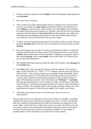 Animation Techniques                                                                      Page 51




   2.   With the text block selected, set the Variable: field in the Properties panel, Options to
        read username.

   3.   Put a stop Action in Frame 1.

   4.   Select a button out of the common library and put an instance next to the text block
        you have just created. Put a playAction on the button instance. The default mouse
        event, Release, is fine; however, in the event the user clicks Enter on the keyboard,
        this should effectively press the button too. Therefore, select the first line in the button
        script and click the check box labelled Key Press (in the parameter area). Make sure
        the I-beam cursor is blinking in the field next to Key Press and go ahead and press
        your Enter key. Notice that Flash fills in the key press option.

   5.   At frame 10, insert a blank keyframe (press F7) and create another text field. This one
        should be Dynamic Text (so the user can't edit it) and be associated with the variable
        message.

   6.   Now you're going to put a couple of Actions in the keyframe on frame 10. Select the
        keyframe and then open the Actions panel. The first thing you'll do is to use the set
        variable Action (found under Actions, Statements, Variables) to change the value of
        that variable message. Insert a set variable Action while frame 10 is selected. Now
        you can specify the parameters.

   7.   The Variable field requires that you input the name of the variable. Type message into
        the Variable field.

   8.   The Value field is where you specify what goes into the variable. You're going to
        make it read "Welcome ????," where "????" is whatever name the user types into the
        field on frame 1. This is going to require you to build the string dynamically. Select
        the Expression check box to the right of the Value field, because you want Flash to
        evaluate what is typed (not automatically place quote marks around anything you
        type). With Expression checked, in the Value field, type "Welcome " + username.
        The plus sign concatenates (or connects) these two items. The first part is simply the
        string "Welcome " (notice the extra space). Because it's in quotes, Flash will display it
        exactly as typed. The second part refers to the variable username. Because this is not
        typed between the quotes, Flash will use the value of the variable, not its name.

   9.   Add another stop Action at frame 10. Test the movie. Save the movie as
        Exercise22.fla.

   The preceding task lets you experiment with two basic features of variables: controlling
   variables (by setting values) and showing variables to the user. You let the user directly
   affect the variable (by typing right into the Input Text) and then you displayed it on the
   screen. Often, you'll need to use variables but you have no need to show them to the user.
   For instance, maybe you're tracking the total number of questions users have answered
   correctly. The next task shows you how to increment a variable. It's very simple: A
   variable named "count" will increase every time the user clicks a button.
 
